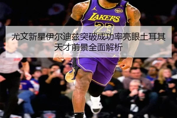 尤文新星伊尔迪兹突破成功率亮眼土耳其天才前景全面解析