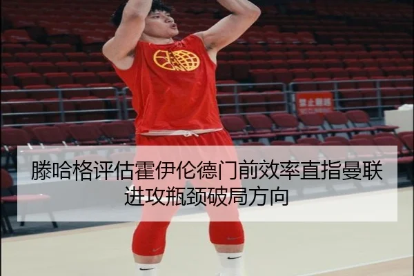 滕哈格评估霍伊伦德门前效率直指曼联进攻瓶颈破局方向