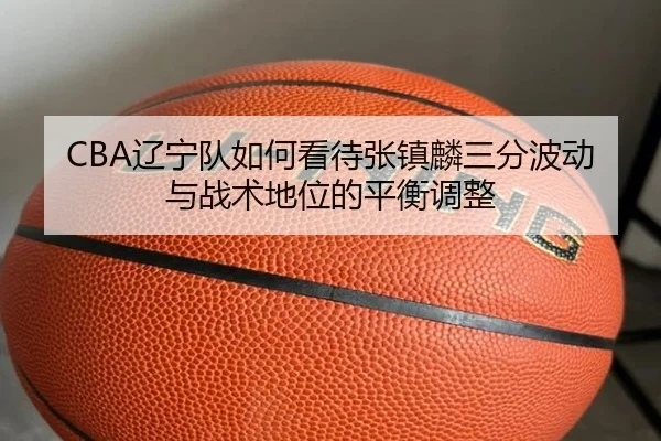 CBA辽宁队如何看待张镇麟三分波动与战术地位的平衡调整