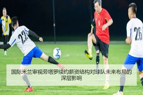 国际米兰审视劳塔罗续约薪资结构对球队未来布局的深层影响
