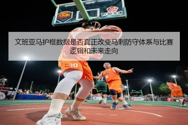 文班亚马护框数据是否真正改变马刺防守体系与比赛逻辑和未来走向